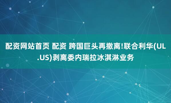 配资网站首页 配资 跨国巨头再撤离!联合利华(UL.US)剥离委内瑞拉冰淇淋业务