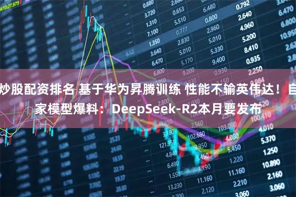 炒股配资排名 基于华为昇腾训练 性能不输英伟达！自家模型爆料：DeepSeek-R2本月要发布