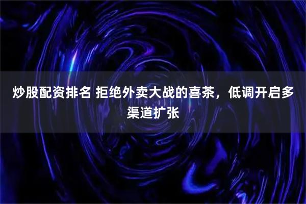 炒股配资排名 拒绝外卖大战的喜茶，低调开启多渠道扩张