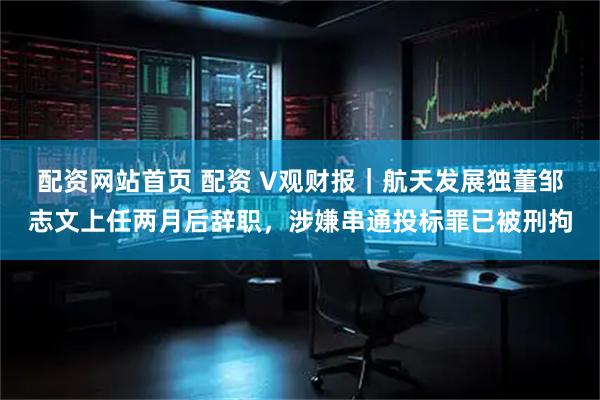 配资网站首页 配资 V观财报｜航天发展独董邹志文上任两月后辞职，涉嫌串通投标罪已被刑拘