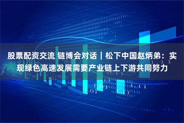 股票配资交流 链博会对话｜松下中国赵炳弟：实现绿色高速发展需要产业链上下游共同努力