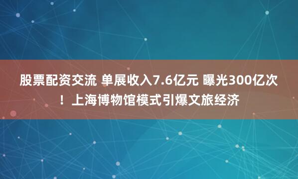 股票配资交流 单展收入7.6亿元 曝光300亿次！上海博物馆模式引爆文旅经济