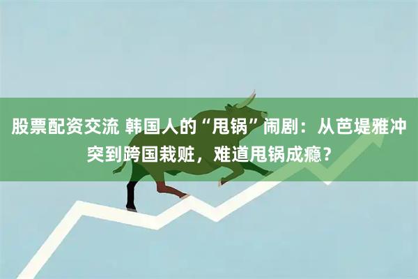 股票配资交流 韩国人的“甩锅”闹剧：从芭堤雅冲突到跨国栽赃，难道甩锅成瘾？