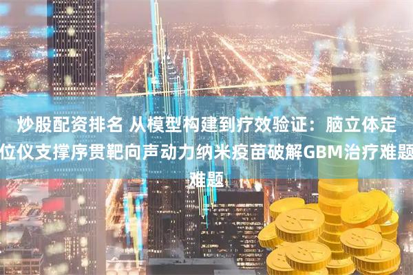 炒股配资排名 从模型构建到疗效验证：脑立体定位仪支撑序贯靶向声动力纳米疫苗破解GBM治疗难题