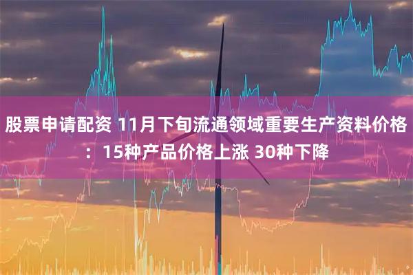 股票申请配资 11月下旬流通领域重要生产资料价格：15种产品价格上涨 30种下降