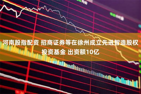 河南股指配资 招商证券等在徐州成立先进智造股权投资基金 出资额10亿