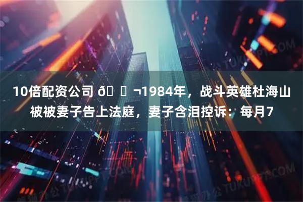 10倍配资公司 🌬1984年，战斗英雄杜海山被被妻子告上法庭，妻子含泪控诉：每月7