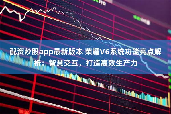 配资炒股app最新版本 荣耀V6系统功能亮点解析：智慧交互，打造高效生产力