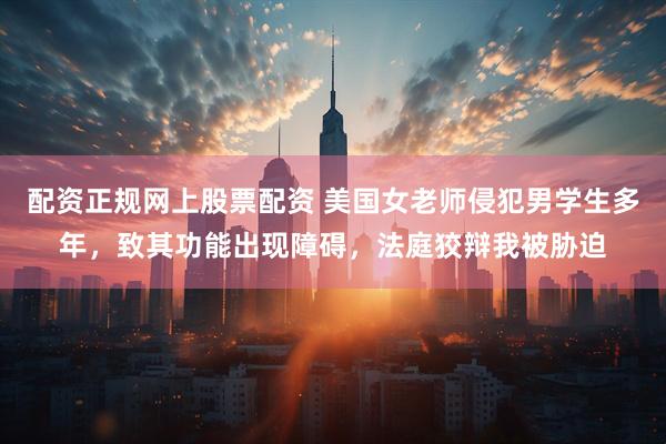 配资正规网上股票配资 美国女老师侵犯男学生多年，致其功能出现障碍，法庭狡辩我被胁迫
